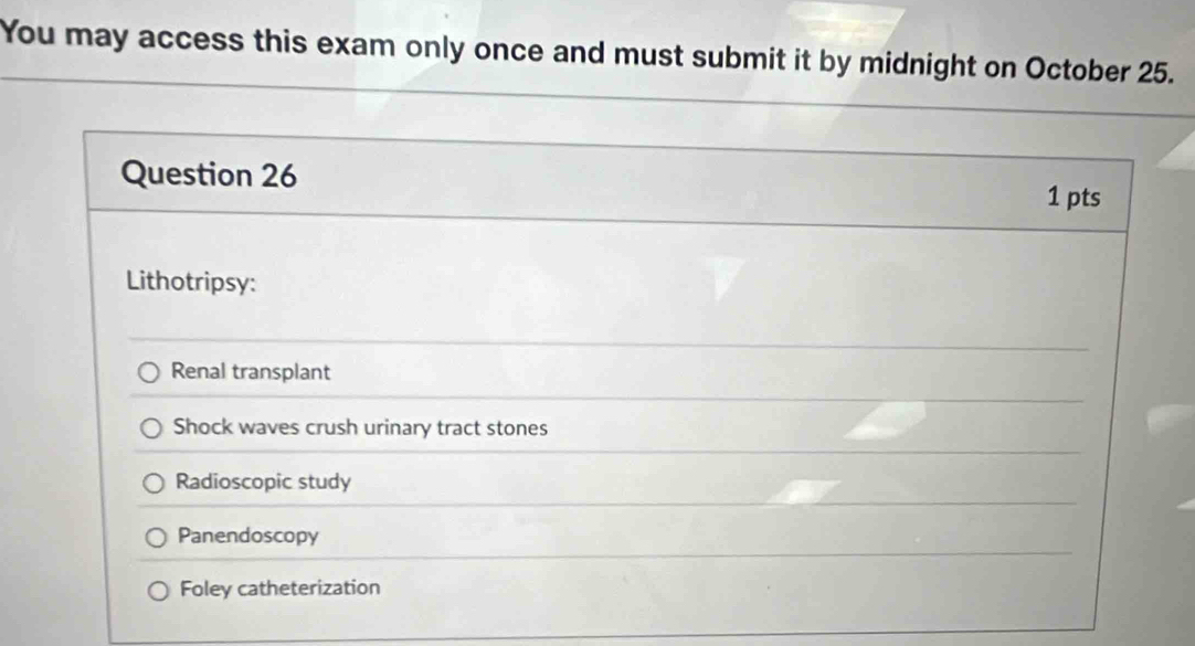 You may access this exam only once and must submit it by midnight on October 25.
Question 26
1 pts
Lithotripsy:
Renal transplant
Shock waves crush urinary tract stones
Radioscopic study
Panendoscopy
Foley catheterization