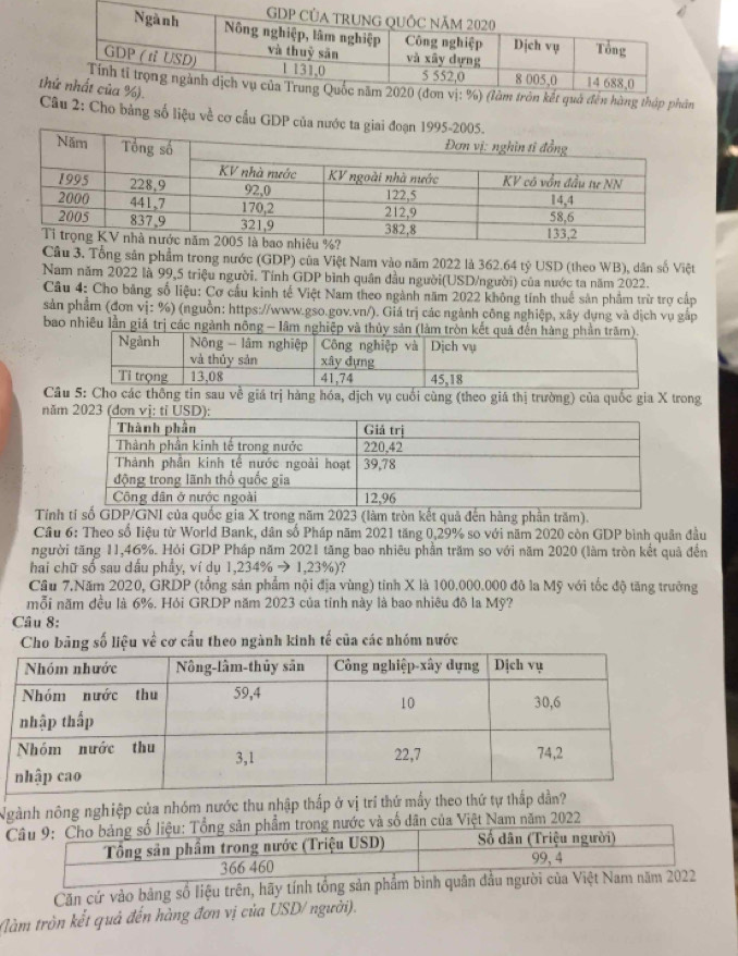 hàng thập phân
Câu 2: Cho bảng số liệu về cơ cầu GDP của nước
Câu 3. Tổng sân phẩm trong nước (GDP) của Việt Nam vào năm 2022 là 362.64 tỷ USD (theo WB), dân số Việt
Nam năm 2022 là 99,5 triệu người. Tính GDP bình quân đầu người(USD/người) của nước ta năm 2022.
Câu 4: Cho bằng số liệu: Cơ cầu kinh tế Việt Nam theo ngành năm 2022 không tính thuế sản phẩm trừ trợ cấp
sản phẩm (đơn vị: %) (nguồn: https://www.gso.gov.vn/). Giá trị các ngành công nghiệp, xây dụng và địch vụ gấp
bao nhiều lần giá trị các ngành nông - lâm nghiệp và thủy s
Câ5: Cho các thông tin sau về giá trị hàng hóa, dịch vụ cuối cùng (theo giá thị trường) của quốc gia X trong
năm 2023 (đơn vị: tỉ 
Tính tỉ số GDP/GNI của quốc gia X trong năm 2023 (làm tròn kết quả đến hàng phần trăm).
Cầu 6: Theo số Iiệu từ World Bank, dân số Pháp năm 2021 tăng 0,29% so với năm 2020 còn GDP bình quân đầu
người tăng 11,46%. Hỏi GDP Pháp năm 2021 tăng bao nhiêu phần trăm so với năm 2020 (làm tròn kết quả đến
hai chữ số sau dấu phẩy, ví dụ 1,234% to 1,23% ) ?
Cầu 7.Năm 2020, GRDP (tổng sản phẩm nội địa vùng) tỉnh X là 100.000.000 đô la Mỹ với tốc độ tăng trưởng
mỗi năm đều là 6%, Hỏi GRDP năm 2023 của tỉnh này là bao nhiêu đô la Mỹ?
Câu 8:
Cho bảng số liệu về cơ cấu theo ngành kinh tế của các nhóm nước
Ngành nông nghiệp của nhóm nước thu nhập thấp ở vị trí thứ mấy theo thứ tự thấp dần?
Câu 9: Cho bảng số liệu: Tổng sản phẩm trong nước và số dân của Việt Nam năm 2022
Tổng sản phẩm trong nước (Triệu USD)  Số dân (Triệu người)
366 460 99,4
Căn cứ vào bảng số liệu trên, hãy tính tổng sản phẩm bình quân đầu người của Việt Nam năm 2022
Nàm tròn kết quả đến hàng đơn vị của USD/ người).