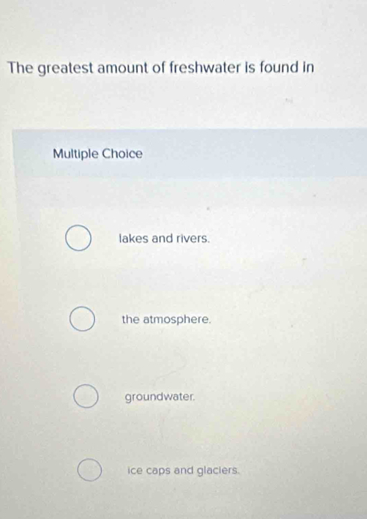 The greatest amount of freshwater is found in
Multiple Choice
lakes and rivers.
the atmosphere.
groundwater.
ice caps and glaciers.