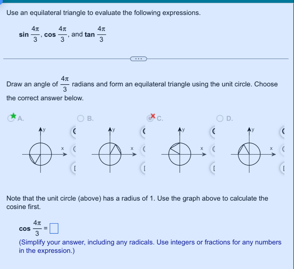 Use an equilateral triangle to evaluate the following expressions.
sin  4π /3 , cos  4π /3  , and tan  4π /3 
Draw an angle of  4π /3  radians and form an equilateral triangle using the unit circle. Choose 
the correct answer below. 
A. 
B. 
C. 
D. 
( 
( 
[ 
[ 
[ 
Note that the unit circle (above) has a radius of 1. Use the graph above to calculate the 
cosine first.
cos  4π /3 =□
(Simplify your answer, including any radicals. Use integers or fractions for any numbers 
in the expression.)