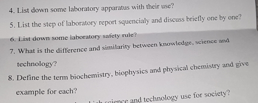 List down some laboratory apparatus with their use? 
5. List the step of laboratory report squencialy and discuss briefly one by one? 
6. List down some laboratory safety rule? 
7. What is the difference and similarity between knowledge, science and 
technology? 
8. Define the term biochemistry, biophysics and physical chemistry and give 
example for each? 
rcience and technology use for society?