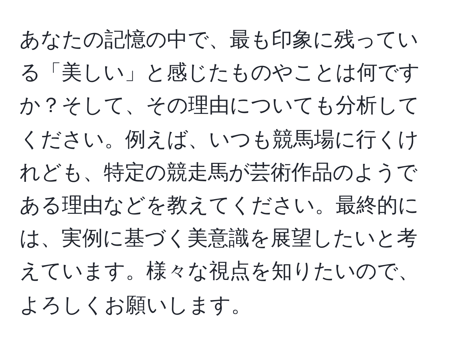 あなたの記憶の中で、最も印象に残っている「美しい」と感じたものやことは何ですか？そして、その理由についても分析してください。例えば、いつも競馬場に行くけれども、特定の競走馬が芸術作品のようである理由などを教えてください。最終的には、実例に基づく美意識を展望したいと考えています。様々な視点を知りたいので、よろしくお願いします。