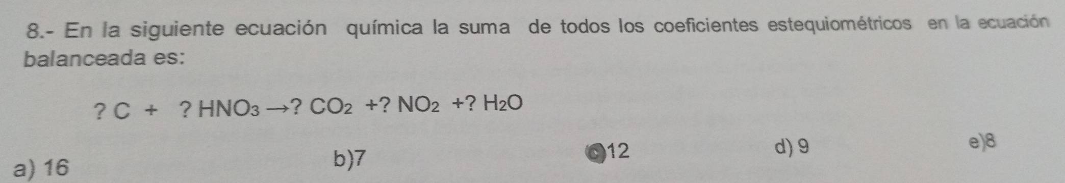 8.- En la siguiente ecuación química la suma de todos los coeficientes estequiométricos en la ecuación
balanceada es:
?C+?HNO_3to ?CO_2+?NO_2+?H_2O
d) 9
e) 8
a) 16
b) 7
12