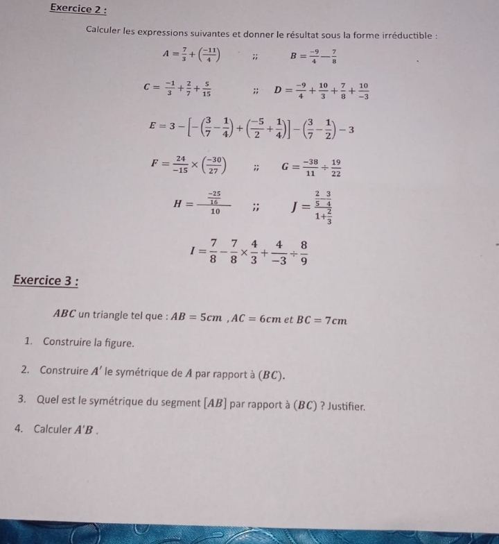 Calculer les expressions suivantes et donner le résultat sous la forme irréductible :
A= 7/3 +( (-11)/4 );; B= (-9)/4 - 7/8 
C= (-1)/3 + 2/7 + 5/15 ;; D= (-9)/4 + 10/3 + 7/8 + 10/-3 
E=3-[-( 3/7 - 1/4 )+( (-5)/2 + 1/4 )]-( 3/7 - 1/2 )-3
F= 24/-15 * ( (-30)/27 ); G= (-38)/11 /  19/22 
H=frac  (-25)/16 10;; J=frac  2/5 - 3/4 1+ 2/3 
I= 7/8 - 7/8 *  4/3 + 4/-3 /  8/9 
Exercice 3 : 
ABC un triangle tel que : AB=5cm, AC=6cm et BC=7cm
1. Construire la figure. 
2. Construire A' le symétrique de A par rapport à (BC). 
3. Quel est le symétrique du segment [ AB ] par rapport à (BC) ? Justifier. 
4. Calculer A'B.