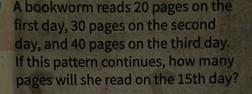 A bookworm reads 20 pages on the 
first day, 30 pages on the second
day, and 40 pages on the third day. 
If this pattern continues, how many 
pages will she read on the 15th day?