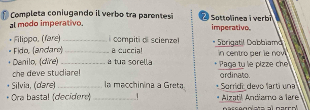 Completa coniugando il verbo tra parentesi 2 Sottolinea i verbi 
al modo imperativo. imperativo. 
Filippo, (fare) _i compiti di scienze! Sbrigati! Dobbiamd 
Fido, (andare) _a cuccia! in centro per le nov 
Danilo, (dire) _a tua sorella Paga tu le pizze che 
che deve studiare! ordinato. 
Silvia, (dare) _la macchinina a Greta. Sorridi: devo farti una 
Ora basta! (decidere) _* Alzati! Andiamo a fare 
nasse gg iata al parc