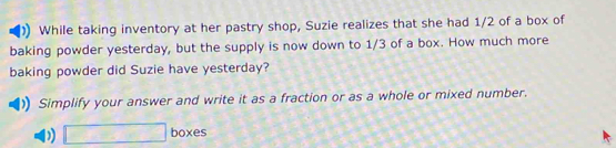 While taking inventory at her pastry shop, Suzie realizes that she had 1/2 of a box of 
baking powder yesterday, but the supply is now down to 1/3 of a box. How much more 
baking powder did Suzie have yesterday? 
Simplify your answer and write it as a fraction or as a whole or mixed number. 
D □ boxes