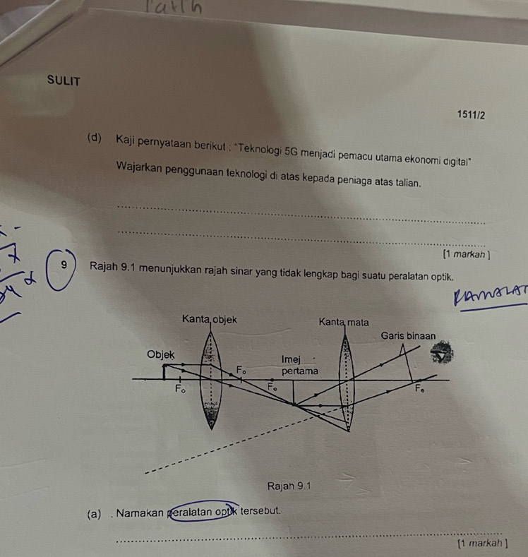 SULIT
1511/2
(d) Kaji pernyataan berikut ;“Teknologi 5G menjadi pemacu utama ekonomi digital”
Wajarkan penggunaan teknologi di atas kepada peniaga atas talian.
_
_
[1 markah ]
9  Rajah 9.1 menunjukkan rajah sinar yang tidak lengkap bagi suatu peralatan optik.
_
_
(a) . Namakan peralatan optk tersebut.
_
[1 markah ]