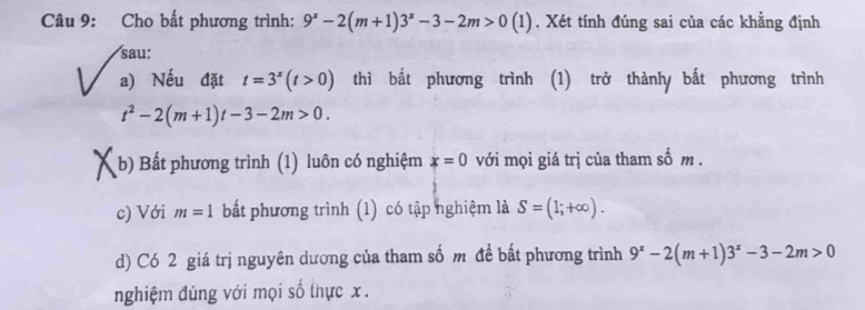 Cho bất phương trình: 9^x-2(m+1)3^x-3-2m>0(1). Xét tính đúng sai của các khẳng định 
sau: 
a) Nếu đặt t=3^x(t>0) thì bất phương trình (1) trở thành bắt phương trình
t^2-2(m+1)t-3-2m>0. 
(b) Bất phương trình (1) luôn có nghiệm x=0 với mọi giá trị của tham số m. 
c) Với m=1 bất phương trình (1) có tập nghiệm là S=(1;+∈fty ). 
d) Có 2 giá trị nguyên dương của tham số m đề bất phương trình 9^x-2(m+1)3^x-3-2m>0
nghiệm đúng với mọi số thực x.