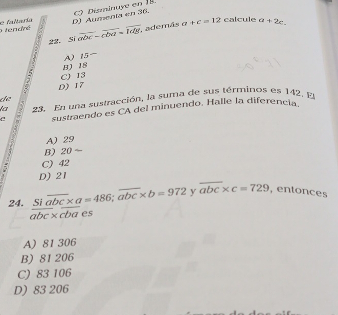 C) Disminuye en 18.
e faltaría D) Aumenta en 36.
calcule
o tendré
22. Si overline abc-overline cba=overline 1dg , además a+c=12 a+2c.
A) 15
B) 18
C) 13
D) 17
de
la 23. En una sustracción, la suma de sus términos es 142. El
e sustraendo es CA del minuendo. Halle la diferencia.
A) 29
B) 20
C) 42
D) 21
24. frac Sioverline abc* a=486;overline abc* b=972 y overline abc* c=729 , entonces
A) 81 306
B) 81 206
C) 83 106
D) 83 206