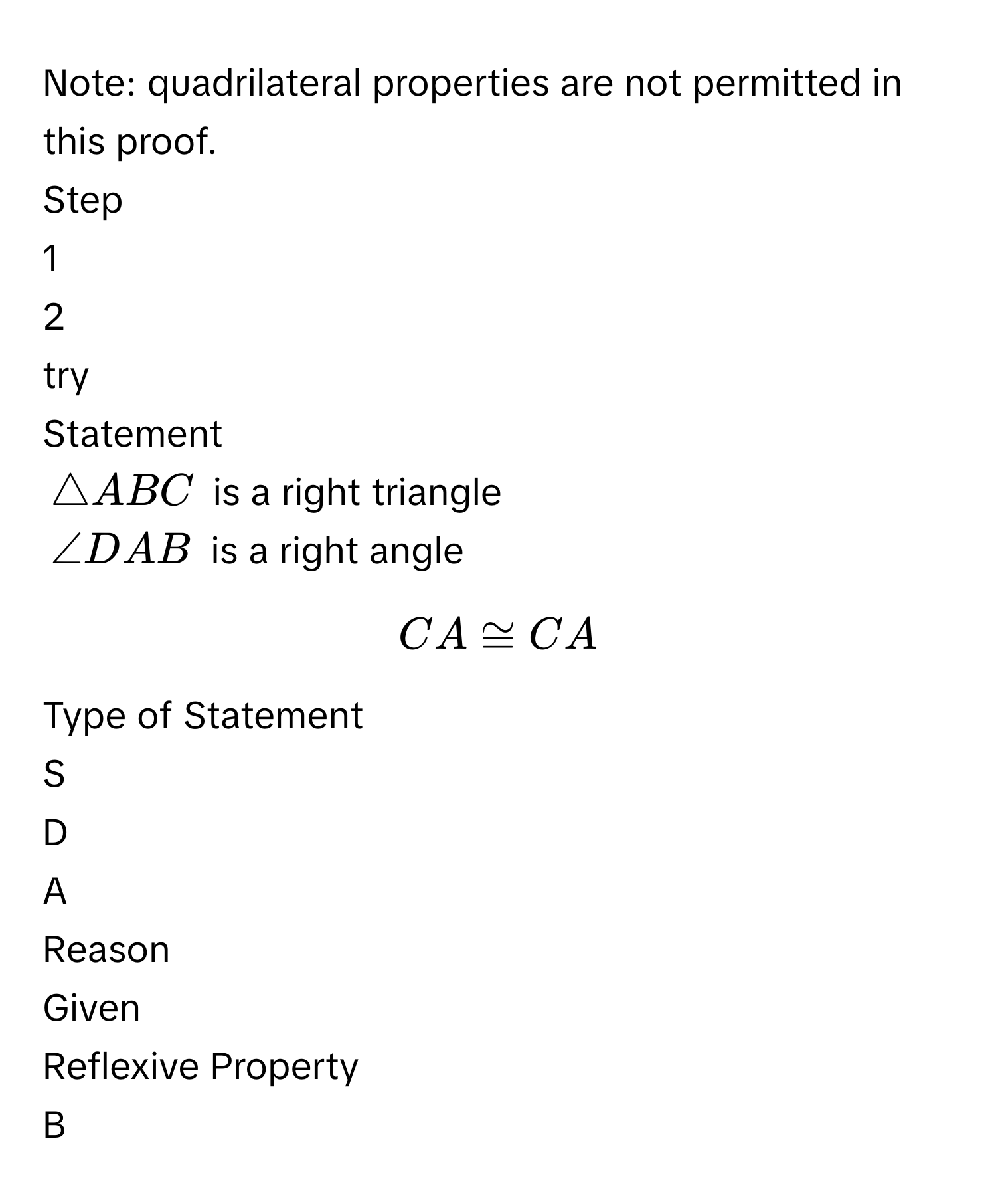 Note: quadrilateral properties are not permitted in this proof.
Step
1
2
try
Statement
$△ ABC$ is a right triangle
$∠ DAB$ is a right angle
$CA ≌ CA$
Type of Statement
S
D
A
Reason
Given
Reflexive Property
B