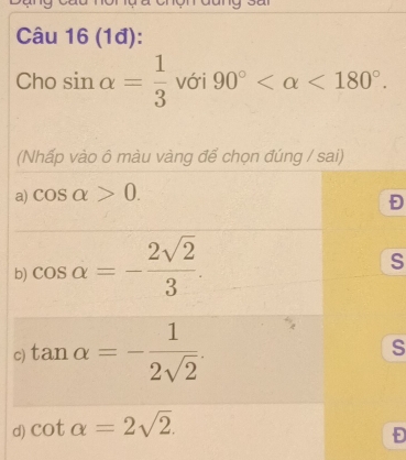 (1đ):
Cho sin alpha = 1/3  với 90° <180°. 
(Nhấp vào ô màu vàng để chọn đúng / sai)
a) cos alpha >0.
b) cos alpha =- 2sqrt(2)/3 . 
S
c) tan alpha =- 1/2sqrt(2) . s
d) cot alpha =2sqrt(2). 
Đ