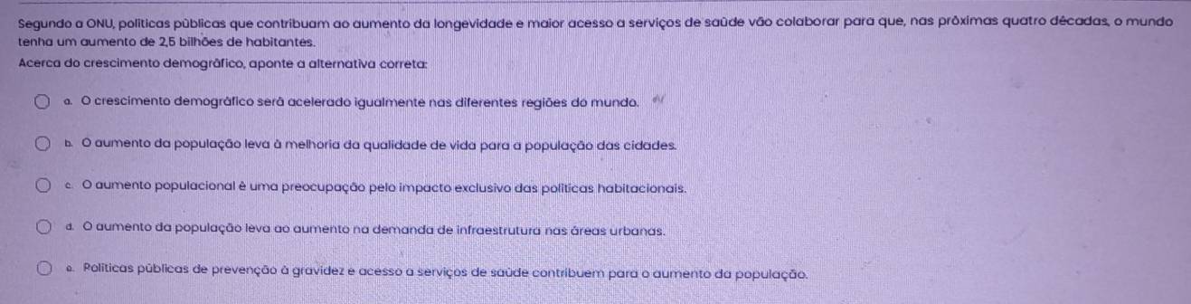 Segundo a ONU, políticas públicas que contribuam ao aumento da longevidade e maior acesso a serviços de saúde vão colaborar para que, nas próximas quatro décadas, o mundo
tenha um aumento de 2, 5 bilhões de habitantes.
Acerca do crescimento demogrâfico, aponte a alternativa correta:
a. O crescimento demográfico serã acelerado igualmente nas diferentes regiões do mundo.. O aumento da população leva à melhoria da qualidade de vida para a população das cidades.
O aumento populacional é uma preocupação pelo impacto exclusivo das políticas habitacionais
d. O aumento da população leva ao aumento na demanda de infraestrutura nas áreas urbanas.
Políticas públicas de prevenção à gravídez e acesso a serviços de saúde contribuem para o aumento da população.