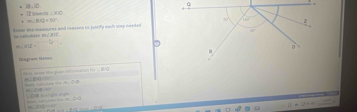 overline IB⊥ overline ID.
^
17 bisects ∠ XID.
m∠ BIQ=50°.
Enter the measures and reasons to justify each step needed
to calculate m∠ XIZ
m∠ XIZ=
Diagram Notes:
First enter the given information for ∠ BIQ.
m∠ BIQ=50°
Next, calculate the m∠ DIB.
m∠ DIB=90°
D/B is a right angle.
Next, calculate the m∠ DIQ
m∠ DIQ=140° _ BIOm∠ DIO