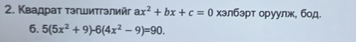 Квадрат тэгшитгэлийг ax^2+bx+c=0 хэлбэрт оруулж, бод. 
6. 5(5x^2+9)-6(4x^2-9)=90.