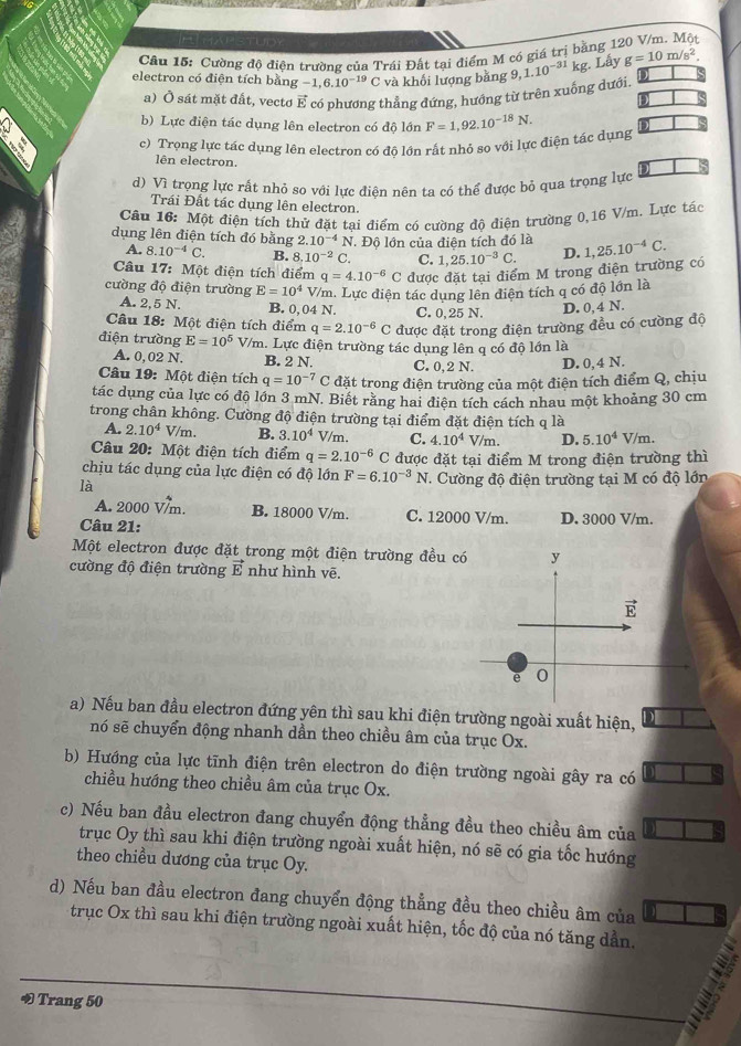 Cường độ điện trường của Trái Đất tại điểm M có giá trị bằng 1
electron có điện tích bằng -1,6.10^(-19)C và khối lượng bǎng ,1.10^(-31)kg. Lấy g=10m/s^2.
a) Ở sát mặt đất, vecto E có phương thẳng đứng, hướng từ trên xuống dưới.
b) Lực điện tác dụng lên electron có độ lớn
c) Trọng lực tác dụng lên electron có đô lớn rất nhỏ so với lực điện tác dụng F=1,92.10^(-18)N.
lên electron.
d) Vì trọng lực rất nhỏ sơ với lực điện nên ta có thể được bỏ qua trọng lực
Trái Đất tác dụng lên electron.
Câu 16: Một điện tích thử đặt tại điểm có cường độ điện trường 0,16 V/m. Lực tác
dụng lên điện tích đó bằng 2.10^(-4)N Độ lớn của điên tích đó là 1,25.10^(-4)C.
A. 8.10^(-4)C. B. 8.10^(-2)C. C. 1,25.10^(-3)C. D.
Câu 17: Một điện tích điểm q=4.10^(-6)C được đặt tại điểm M trong điện trường có
cường độ điện trường E=10^4 V/m. Lực điện tác dụng lên diên tích q có độ lớn là
A. 2,5 N. B. 0,04 N. C. 0,25 N. D. 0, 4 N.
Câu 18: Một điện tích điểm q=2.10^(-6) C được đặt trong điện trường đều có cường độ
điện trường E=10^5 V/m. Lực điện trường tác dụng lên q có độ lớn là
A. 0,02 N. B. 2 N. C. 0,2 N. D. 0,4 N.
Câu 19: Một điện tích q=10^(-7)C đặt trong điện trường của một điện tích điểm Q, chịu
tác dụng của lực có độ lớn 3 mN. Biết răng hai điện tích cách nhau một khoảng 30 cm
trong chân không. Cường độ điện trường tại điểm đặt điện tích q là
A. 2.10^4V/m. B. 3.10^4 V/m. C. 4.10^4V/m. D. 5.10^4 v m
Câu 20: Một điện tích điểm q=2.10^(-6)C được đặt tại điểm M trong điện trường thì
chịu tác dụng của lực điện có độ lớn F=6.10^(-3)N T. Cường độ điện trường tại M có độ lớn
là
A. 2000 Vm. B. 18000 V/m. C. 12000 V/m. D. 3000 V/m.
Câu 21:
Một electron được đặt trong một điện trường đều c
cường độ điện trường vector E như hình vẽ
a) Nếu ban đầu electron đứng yên thì sau khi điện trường ngoài xuất hiện, )
nó sẽ chuyển động nhanh dần theo chiều âm của trục Ox.
b) Hướng của lực tĩnh điện trên electron do điện trường ngoài gây ra có
chiều hướng theo chiều âm của trục Ox.
c) Nếu ban đầu electron đang chuyển động thẳng đều theo chiều âm của
trục Oy thì sau khi điện trường ngoài xuất hiện, nó sẽ có gia tốc hướng
theo chiều dương của trục Oy.
d) Nếu ban đầu electron đang chuyển động thẳng đều theo chiều âm của
trục Ox thì sau khi điện trường ngoài xuất hiện, tốc độ của nó tăng dẫn.
∞ Trang 50 ;