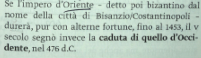 Se l'impero d'Oriente - detto poi bizantino dal 
nome della città di Bisanzio/Costantinopoli - 
durerà, pur con alterne fortune, fino al 1453, il v 
secolo segnò invece la caduta di quello d'Occi- 
dente, nel 476 d. C.