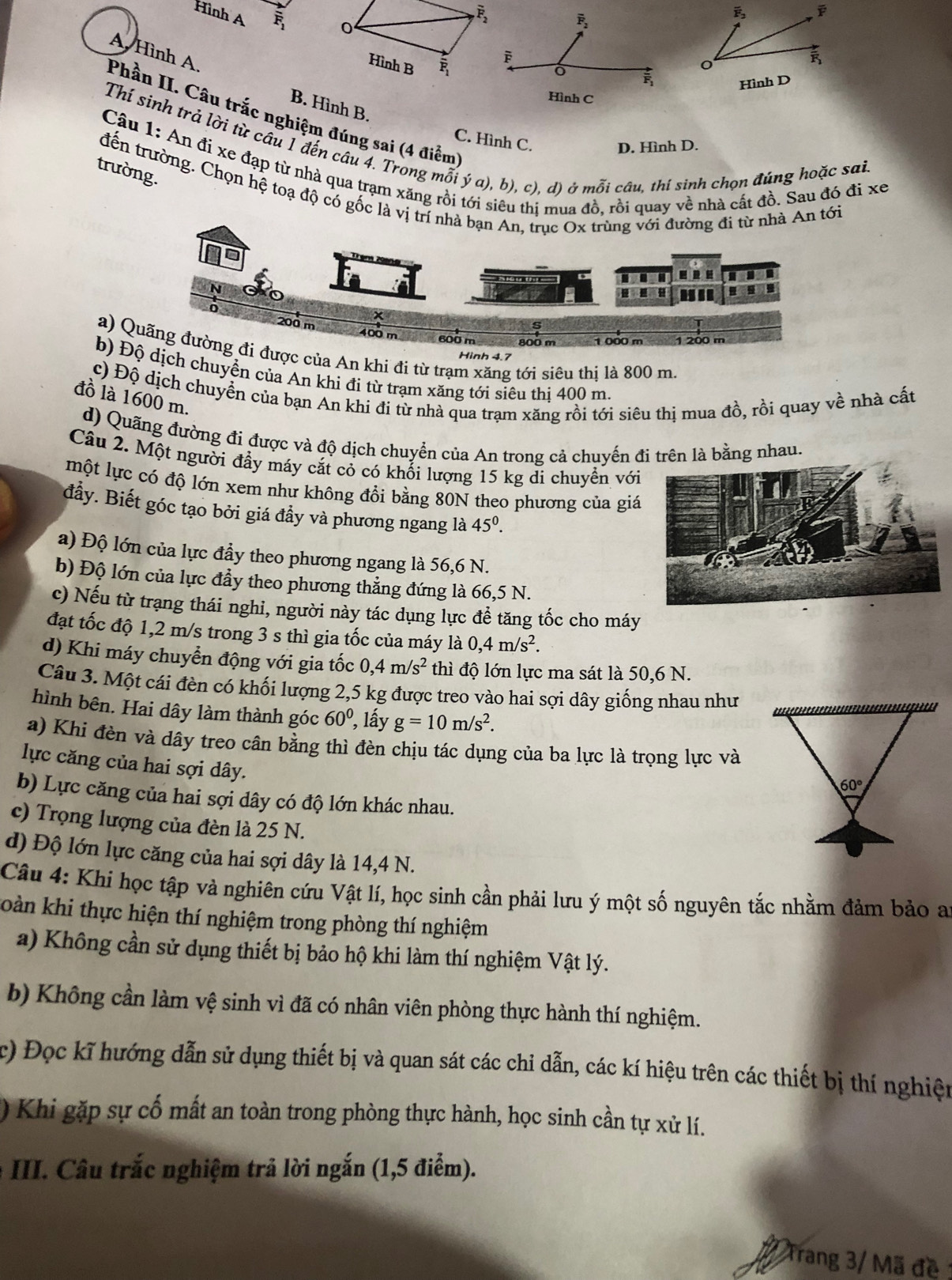 Hình A F_1 0
overline F_2
overline F_2
overline F_2
Hình B overline F_1
Phần II. Câu trắc nghiệm đúng sai (4 điểm A. Hình A.
overline F
o
Hình D
Hình C
B. Hình B.
C. Hình C.
Thí sinh trả lời từ câu 1 đến câu 4. Trong mỗi ý a), b), c). d) ở mỗi câu, thi sinh chọn đúng hoặc sai
D. Hình D.
Câu 1: An đi xe đạp từ nhà qua trạm xăng rồi tới siêu thị mua đồ, rồi quay về nhà cất đồ. Sau đó đi xe
trường.
đến trường. Chọn hệ toạ độ có gốc là vị trí nhà bạn An, trục Ox trùng với đường đi từ nhà An tới
■  I I
.
400 m 600 m 800 m 1 000 m 1 200 m
a) Quãng đường đi được của An khi đi từ trạm xăng tới siêu thị là 800 m.
Hinh 4.7
b) Độ dịch chuyển của An khi đi từ trạm xăng tới siêu thị 400 m.
c) Độ dịch chuyển của bạn An khi đi từ nhà qua trạm xăng rồi tới siêu thị mua đồ, rồi quay về nhà cất
đồ là 1600 m.
d) Quãng đường đí được và độ dịch chuyển của An trong cả chuyến đi trên là bằng nhau.
Câu 2. Một người đầy máy cắt cỏ có khổi lượng 15 kg di chuyển với
một lực có độ lớn xem như không đổi bằng 80N theo phương của giá
đầy. Biết góc tạo bởi giá đầy và phương ngang là 45^0.
a) Độ lớn của lực đầy theo phương ngang là 56,6 N.
b) Độ lớn của lực đầy theo phương thẳng đứng là 66,5 N.
c) Nếu từ trạng thái nghi, người này tác dụng lực đề tăng tốc cho máy
đạt tốc độ 1,2 m/s trong 3 s thì gia tốc của máy là 0,4m/s^2.
d) Khi máy chuyển động với gia tốc 0,4m/s^2 thì độ lớn lực ma sát là 50,6 N.
Câu 3. Một cái đèn có khối lượng 2,5 kg được treo vào hai sợi dây giống nhau như
hình bên. Hai dây làm thành góc 60° , lấy g=10m/s^2.
a) Khi đèn và dây treo cân bằng thì đèn chịu tác dụng của ba lực là trọng lực và
lực căng của hai sợi dây.
b) Lực căng của hai sợi dây có độ lớn khác nhau.
c) Trọng lượng của đèn là 25 N.
d) Độ lớn lực căng của hai sợi dây là 14,4 N.
Câu 4: Khi học tập và nghiên cứu Vật lí, học sinh cần phải lưu ý một số nguyên tắc nhằm đảm bảo ay
Toàn khi thực hiện thí nghiệm trong phòng thí nghiệm
a) Không cần sử dụng thiết bị bảo hộ khi làm thí nghiệm Vật lý.
b) Không cần làm vệ sinh vì đã có nhân viên phòng thực hành thí nghiệm.
c) Đọc kĩ hướng dẫn sử dụng thiết bị và quan sát các chỉ dẫn, các kí hiệu trên các thiết bị thí nghiện
) Khi gặp sự cố mất an toàn trong phòng thực hành, học sinh cần tự xử lí.
* III. Câu trắc nghiệm trả lời ngắn (1,5 điểm).
Trang 3/ Mã đề