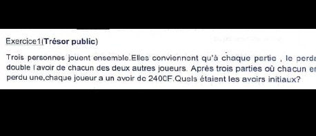 (Trésor public) 
Trois personnes jouent ensemble.Elles conviennent qu'à chaque partie , le perd 
double l'avoir de chacun des deux autres joueurs. Après trois parties où chacun e 
perdu une,chaque joueur a un avoir dc 2400F.Quels étaient les avoirs initiaux?