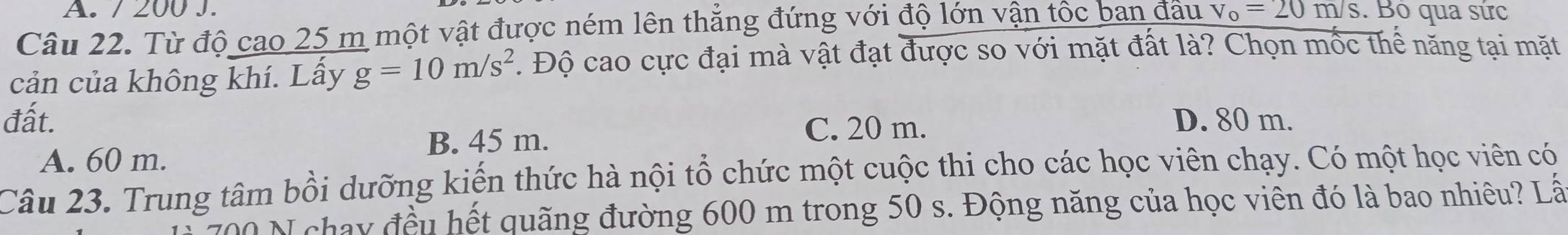 200 J.
Câu 22. Từ độ cao 25 m một vật được ném lên thắng đứng với độ lớn vận tốc ban đầu v_o=20m/s. Bộ qua sức
cản của không khí. Lấy g=10m/s^2. Độ cao cực đại mà vật đạt được so với mặt đất là? Chọn mốc thể năng tại mặt
đất. D. 80 m.
B. 45 m.
C. 20 m.
A. 60 m.
Câu 23. Trung tâm bồi dưỡng kiến thức hà nội tổ chức một cuộc thi cho các học viên chạy. Có một học viên có
00 N chay đều hết quãng đường 600 m trong 50 s. Động năng của học viên đó là bao nhiêu? Lấ