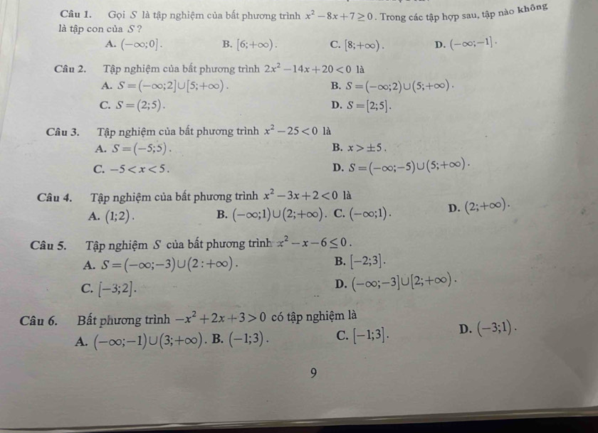 Gọi S là tập nghiệm của bất phương trình x^2-8x+7≥ 0. Trong các tập hợp sau, tập nào không
là tập con của S ?
A. (-∈fty ;0]. B. [6;+∈fty ). C. [8;+∈fty ). D. (-∈fty ;-1].
Câu 2. Tập nghiệm của bất phương trình 2x^2-14x+20<0</tex> là
A. S=(-∈fty ;2]∪ [5;+∈fty ). B. S=(-∈fty ;2)∪ (5;+∈fty ).
C. S=(2;5). D. S=[2;5].
Câu 3. Tập nghiệm của bất phương trình x^2-25<0</tex> là
A. S=(-5;5). B. x>± 5.
C. -5
D. S=(-∈fty ;-5)∪ (5;+∈fty ).
Câu 4. Tập nghiệm của bất phương trình x^2-3x+2<0</tex> là
A. (1;2). (-∈fty ;1)∪ (2;+∈fty ) a C. (-∈fty ;1). D. (2;+∈fty ).
B.
Câu 5. Tập nghiệm S của bất phương trình x^2-x-6≤ 0.
B.
A. S=(-∈fty ;-3)∪ (2:+∈fty ). [-2;3].
C. [-3;2].
D. (-∈fty ;-3]∪ [2;+∈fty ).
Câu 6. Bất phương trình -x^2+2x+3>0 có tập nghiệm là
A. (-∈fty ;-1)∪ (3;+∈fty ). B. (-1;3). C. [-1;3]. D. (-3;1).
9