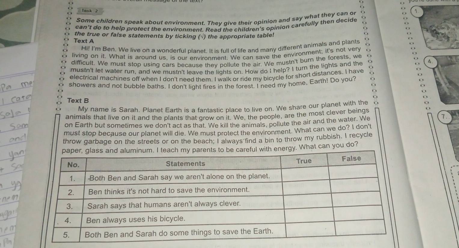 Task 2 
Some children speak about environment. They give their opinion and say what they can or 
1. 
can't do to help protect the environment. Read the children's opinion carefully then decide 
the true or false statements by ticking (√) the appropriate table! 
Text A 
Hi! I'm Ben. We live on a wonderful planet. It is full of life and many different animals and plants 
living on it. What is around us, is our environment. We can save the environment; it's not very 
difficult. We must stop using cars because they pollute the air. We mustn't burn the forests, we 
mustn't let water run, and we mustn't leave the lights on. How do I help? I turn the lights and the 
4. 
electrical machines off when I don't need them. I walk or ride my bicycle for short distances. I have 
showers and not bubble baths. I don't light fires in the forest. I need my home, Earth! Do you? 
, 
Text B 
My name is Sarah. Planet Earth is a fantastic place to live on. We share our planet with the 
animals that live on it and the plants that grow on it. We, the people, are the most clever beings 
on Earth but sometimes we don't act as that. We kill the animals, pollute the air and the water. We 
7. 
must stop because our planet will die. We must protect the environment. What can we do? I don't 
throw garbage on the streets or on the beach; I always find a bin to throw my rubbish. I recycle 
ith energy. What can you do?