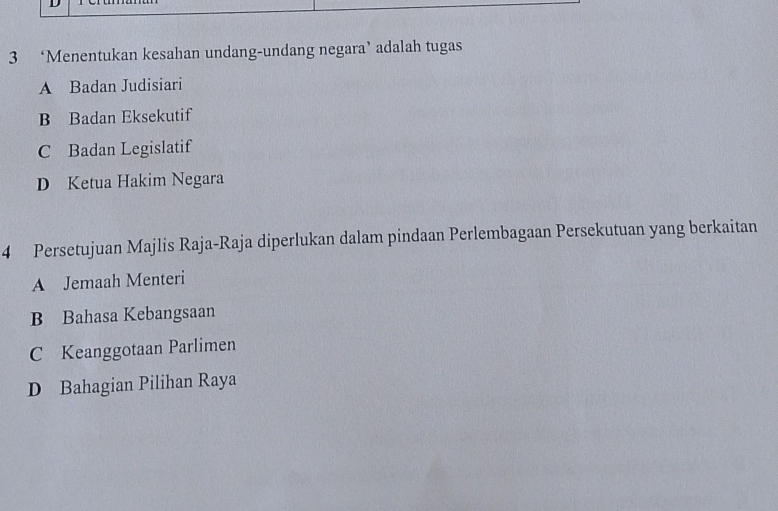 3 ‘Menentukan kesahan undang-undang negara’ adalah tugas
A Badan Judisiari
B Badan Eksekutif
C Badan Legislatif
D Ketua Hakim Negara
4 Persetujuan Majlis Raja-Raja diperlukan dalam pindaan Perlembagaan Persekutuan yang berkaitan
A Jemaah Menteri
B Bahasa Kebangsaan
C Keanggotaan Parlimen
D Bahagian Pilihan Raya