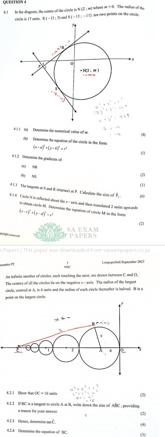 4.1 In the diagram, the centre of the circle is N(2;m) where m<0</tex> .The radius of the
rcle is 17 units. R(-13;5) and S(-13;-11) are two points on the circle.
4.1.1 (a) Determine the numerical value of m.
(4)
(b) Determine the equation of the circle in the form
(x-a)^2+(y-b)^2=r^2
(1)
4.1.2 Determine the gradients of:
(a) NR
(b) NS
(2)
(1)
4.1.3 The tangents at S and R intersect at P. Calculate the size of hat P_2. (6)
4.1.4 Circle N is reflected about the x-axis and then translated 2 units upwards
to obtain circle M. Determine the equation of circle M in the form
(x-c)^2+(y-d)^2=r^2
(2)
SA EXAM
pyright reserved
PAPERS
Papers | This paper was downloaded from saexampapers.co.za
hematics P2 LimpopoDoE/September 2023
beginarrayr 7 NSCendarray
An infinite number of circles, each touching the next, are drawn between C and O._
The centres of all the circles lie on the negative x—axis. The radius of the largest
circle, centred at A, is 4 units and the radius of each circle thereafter is halved. B is a
point on the largest circle.
4.2.1 Show that OC = 16 units.
(2)
4.2.2 If BC is a tangent to circle A at B, write down the size of Aoverline BC , providing
a reason for your answer. (2)
:
4.2.3 Hence, determine tanC
(4)
4.2.4 Determine the equation of BC. (3)