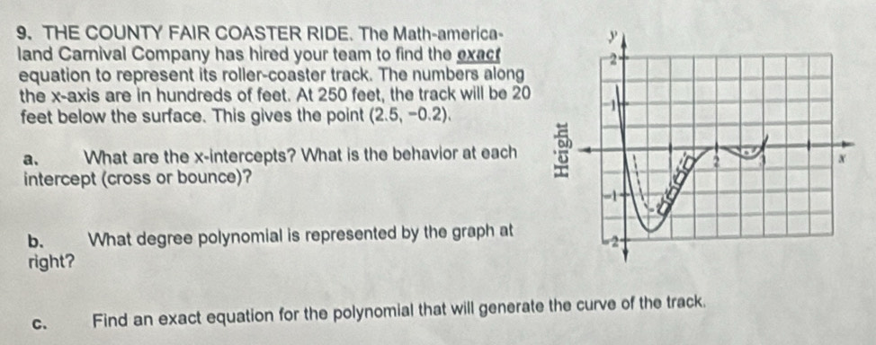 THE COUNTY FAIR COASTER RIDE. The Math-america- 
land Carnival Company has hired your team to find the exact 
equation to represent its roller-coaster track. The numbers along 
the x-axis are in hundreds of feet. At 250 feet, the track will be 20
feet below the surface. This gives the point (2.5,-0.2). 
a. What are the x-intercepts? What is the behavior at each 
intercept (cross or bounce)? 
b. What degree polynomial is represented by the graph at 
right? 
c. Find an exact equation for the polynomial that will generate the curve of the track.