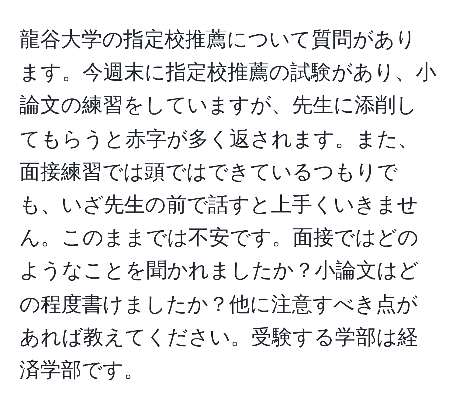 龍谷大学の指定校推薦について質問があります。今週末に指定校推薦の試験があり、小論文の練習をしていますが、先生に添削してもらうと赤字が多く返されます。また、面接練習では頭ではできているつもりでも、いざ先生の前で話すと上手くいきません。このままでは不安です。面接ではどのようなことを聞かれましたか？小論文はどの程度書けましたか？他に注意すべき点があれば教えてください。受験する学部は経済学部です。