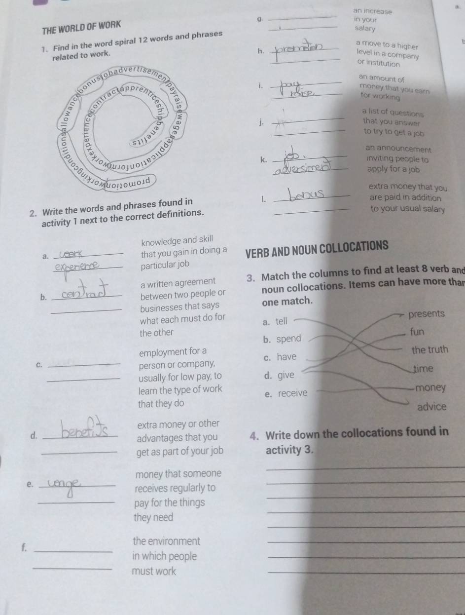 an increase 
THE WORLD OF WORK 
_ 
g. in your 
salary 
1. Find in the word spiral 12 words and phrases_ 
a move to a higher 
h. 
_ 
related to work. 
level in a company 
or institution 
_ 
an amount of 
money that you ear 
i _for working 
_ 
a list of questions 
_ 
j. 
that you answer 
to try to get a job 
_ 
an announcement 
k. inviting people to 
_apply for a job 
_ 
extra money that you 
2. Write the words and phrases found in 
1. are paid in addition 
activity 1 next to the correct definitions. 
_to your usual salary 
knowledge and skill 
a. 
_that you gain in doing a VERB AND NOUN COLLOCATIONS 
_particular job 
a written agreement 3. Match the columns to find at least 8 verb and 
b. _between two people or noun collocations. Items can have more than 
_businesses that says 
what each must do for 
the other 
employment for a 
C. _ 
person or company, 
_usually for low pay, to 
learn the type of work 
that they do 
extra money or other 
d._ 
advantages that you 4. Write down the collocations found in 
_get as part of your job activity 3. 
money that someone 
_ 
e._ 
_ 
_ 
receives regularly to 
_ 
_pay for the things 
_ 
they need 
f._ 
the environment 
_ 
_ 
_ 
in which people 
must work 
_