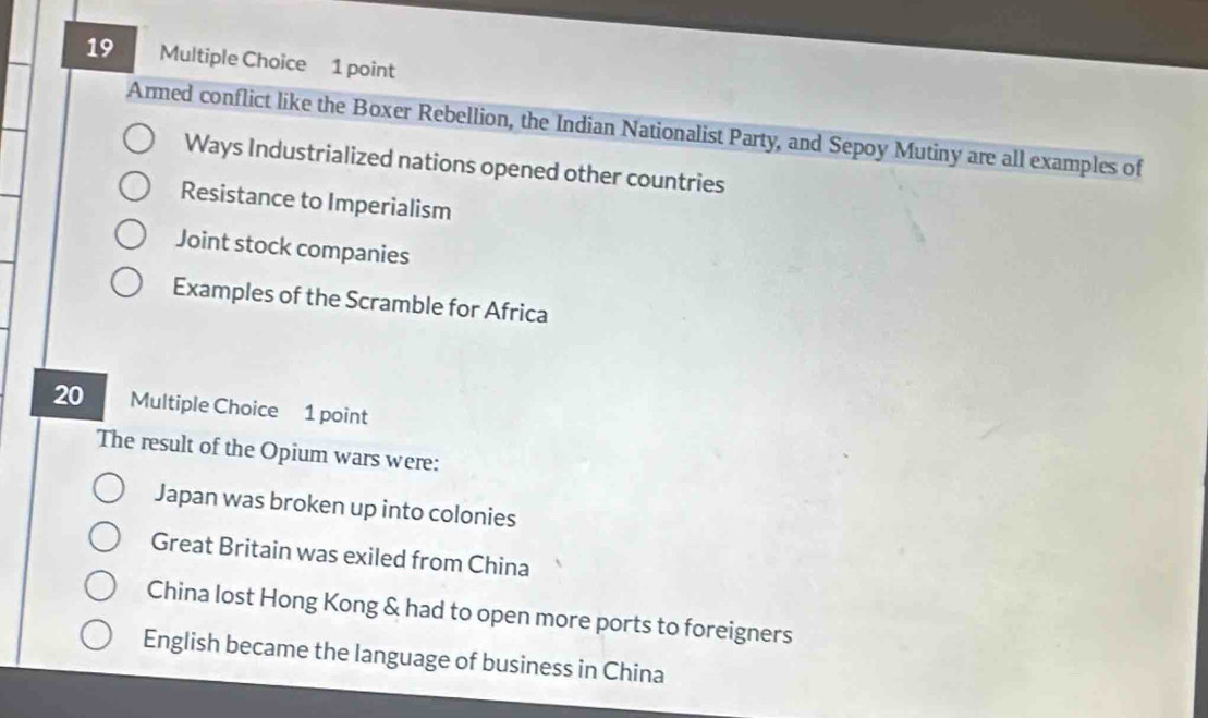 Armed conflict like the Boxer Rebellion, the Indian Nationalist Party, and Sepoy Mutiny are all examples of
Ways Industrialized nations opened other countries
Resistance to Imperialism
Joint stock companies
Examples of the Scramble for Africa
20 Multiple Choice 1 point
The result of the Opium wars were:
Japan was broken up into colonies
Great Britain was exiled from China
China lost Hong Kong & had to open more ports to foreigners
English became the language of business in China