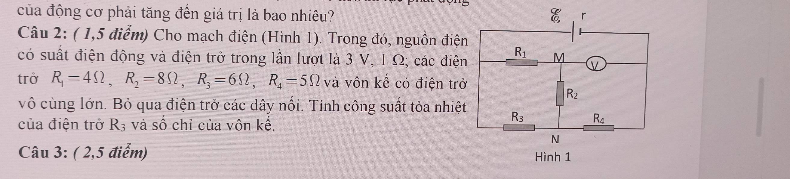 của động cơ phải tăng đến giá trị là bao nhiêu? 
Câu 2: ( 1,5 điểm) Cho mạch điện (Hình 1). Trong đó, nguồn điện
có suất điện động và điện trở trong lần lượt là 3 V, 1 Ω; các điện
trở R_1=4Omega ,R_2=8Omega ,R_3=6Omega ,R_4=5Omega và vôn kế có điện trở
vô cùng lớn. Bỏ qua điện trở các dây nổi. Tính công suất tỏa nhiệt
của điện trở R_3 và : shat C chỉ của vôn kế.
Câu 3: ( 2,5 điểm)