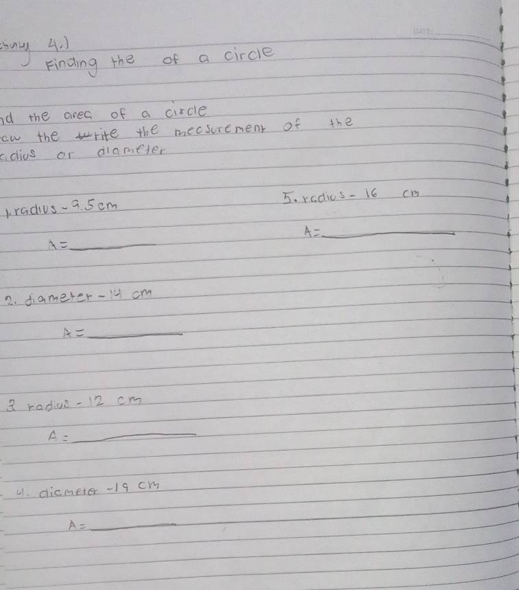 mny 4. 1 
_ 
Finding the of a circle 
nd the area of a circle 
ow the write the mecsurement of the 
adius or diameter 
1radius-a. 5cm 5. radius- i6 cm
A= _ _ 
A=_ 
2. diameter- 14 cm
A=_ 
3 radius - 12 cm
A=_ 
41. dicmeter - 19 cm
A=_ 