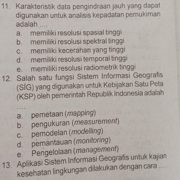 Karakteristik data pengindraan jauh yang dapat
digunakan untuk analisis kepadatan pemukiman
adalah ....
a. memiliki resolusi spasial tinggi
b. memiliki resolusi spektral tinggi
c. memiliki kecerahan yang tinggi
d. memiliki resolusi temporal tinggi
e. memiliki resolusi radiometrik tinggi
12. Salah satu fungsi Sistem Informasi Geografis
(SIG) yang digunakan untuk Kebijakan Satu Peta
(KSP) oleh pemerintah Republik Indonesia adalah
. . .
a. pemetaan (mapping)
b. pengukuran (measurement)
c. pemodelan (modelling)
d. pemantauan (monitoring)
e. Pengelolaan (management)
13. Aplikasi Sistem Informasi Geografis untuk kajian
kesehatan lingkungan dilakukan dengan cara .....