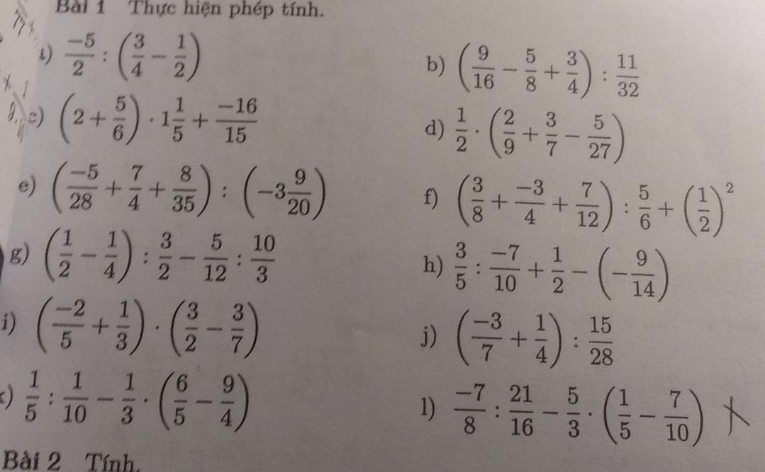 Thực hiện phép tính. 
1)  (-5)/2 :( 3/4 - 1/2 )
b) ( 9/16 - 5/8 + 3/4 ): 11/32 
c) (2+ 5/6 )· 1 1/5 + (-16)/15 
d)  1/2 · ( 2/9 + 3/7 - 5/27 )
e) ( (-5)/28 + 7/4 + 8/35 ):(-3 9/20 ) f) ( 3/8 + (-3)/4 + 7/12 ): 5/6 +( 1/2 )^2
g) ( 1/2 - 1/4 ): 3/2 - 5/12 : 10/3 
h)  3/5 : (-7)/10 + 1/2 -(- 9/14 )
i) ( (-2)/5 + 1/3 )· ( 3/2 - 3/7 )
j) ( (-3)/7 + 1/4 ): 15/28 
)  1/5 : 1/10 - 1/3 · ( 6/5 - 9/4 )
1)  (-7)/8 : 21/16 - 5/3 · ( 1/5 - 7/10 )
Bài 2 Tính.