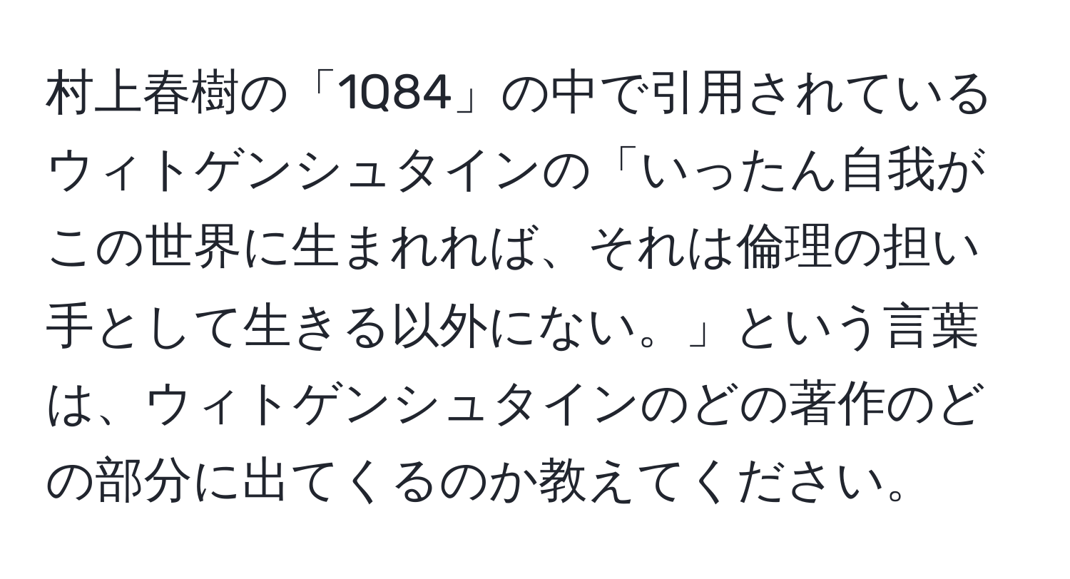 村上春樹の「1Q84」の中で引用されているウィトゲンシュタインの「いったん自我がこの世界に生まれれば、それは倫理の担い手として生きる以外にない。」という言葉は、ウィトゲンシュタインのどの著作のどの部分に出てくるのか教えてください。