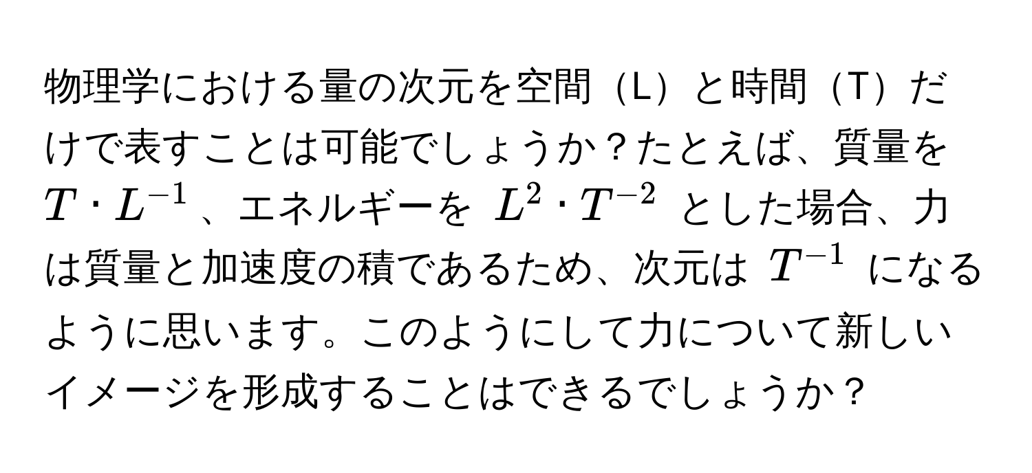 物理学における量の次元を空間Lと時間Tだけで表すことは可能でしょうか？たとえば、質量を $T · L^(-1)$、エネルギーを $L^2 · T^(-2)$ とした場合、力は質量と加速度の積であるため、次元は $T^(-1)$ になるように思います。このようにして力について新しいイメージを形成することはできるでしょうか？