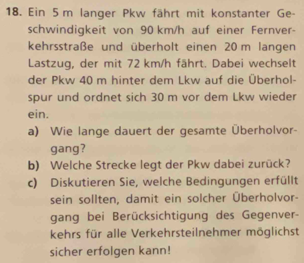 Ein 5 m langer Pkw fährt mit konstanter Ge- 
schwindigkeit von 90 km/h auf einer Fernver- 
kehrsstraße und überholt einen 20 m langen 
Lastzug, der mit 72 km/h fährt. Dabei wechselt 
der Pkw 40 m hinter dem Lkw auf die Überhol- 
spur und ordnet sich 30 m vor dem Lkw wieder 
ein. 
a) Wie lange dauert der gesamte Überholvor- 
gang? 
b) Welche Strecke legt der Pkw dabei zurück? 
c) Diskutieren Sie, welche Bedingungen erfüllt 
sein sollten, damit ein solcher Überholvor- 
gang bei Berücksichtigung des Gegenver- 
kehrs für alle Verkehrsteilnehmer möglichst 
sicher erfolgen kann!