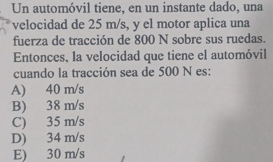 Un automóvil tiene, en un instante dado, una
velocidad de 25 m/s, y el motor aplica una
fuerza de tracción de 800 N sobre sus ruedas.
Entonces, la velocidad que tiene el automóvil
cuando la tracción sea de 500 N es:
A) 40 m/s
B) 38 m/s
C) 35 m/s
D) 34 m/s
E) 30 m/s