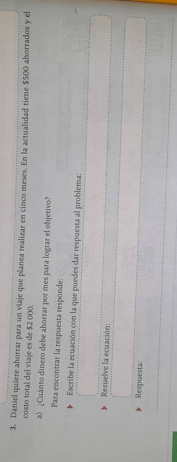 Daniel quiere ahorrar para un viaje que planea realizar en cinco meses. En la actualidad tiene $500 ahorrados y el 
costo total del viaje es de $2 000. 
a) ¿Cuánto dinero debe ahorrar por mes para lograr el objetivo? 
Para encontrar la respuesta responde: 
Escribe la ecuación con la que puedes dar respuesta al problema: 
Resuelve la ecuación: 
Respuesta: