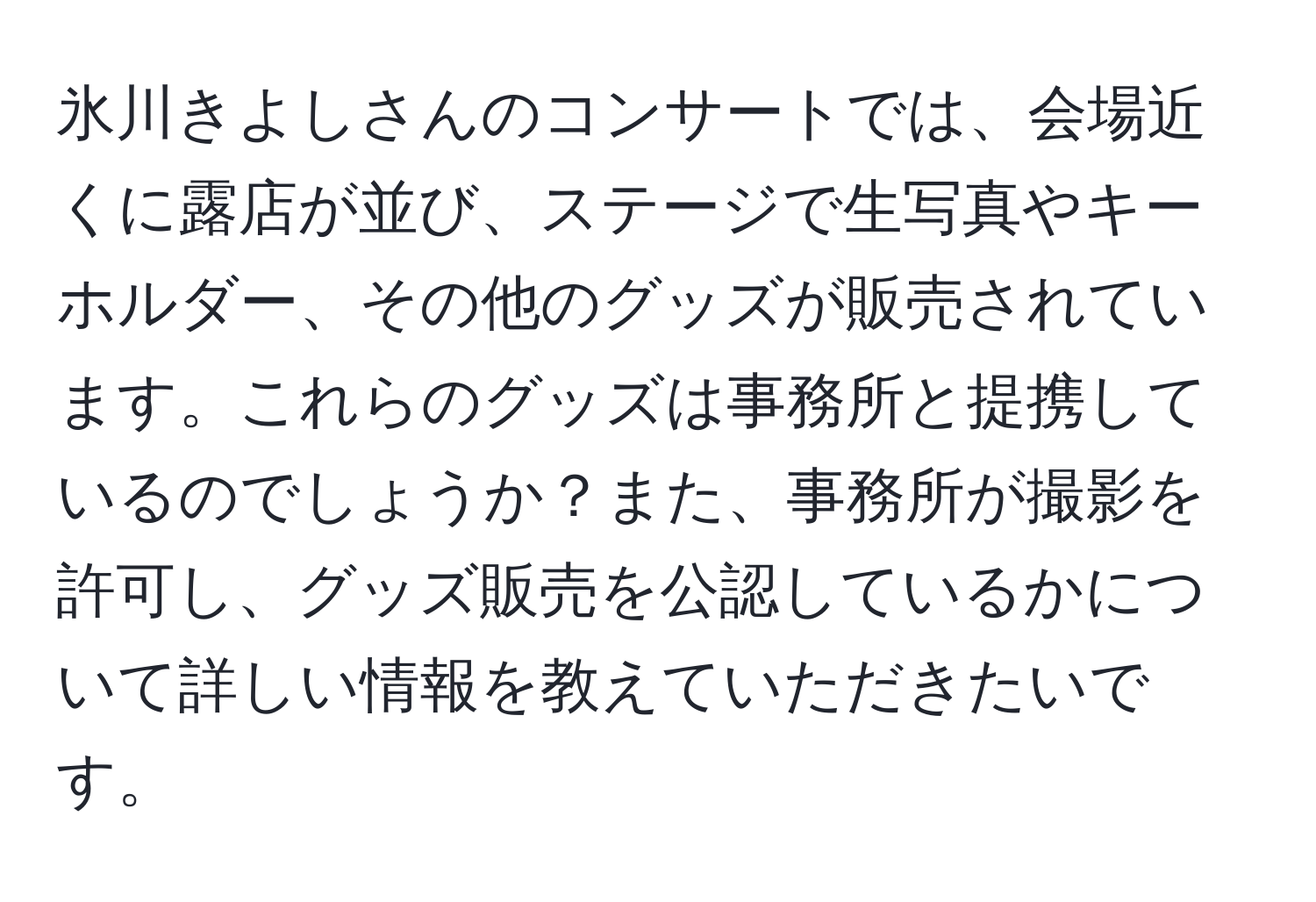 氷川きよしさんのコンサートでは、会場近くに露店が並び、ステージで生写真やキーホルダー、その他のグッズが販売されています。これらのグッズは事務所と提携しているのでしょうか？また、事務所が撮影を許可し、グッズ販売を公認しているかについて詳しい情報を教えていただきたいです。