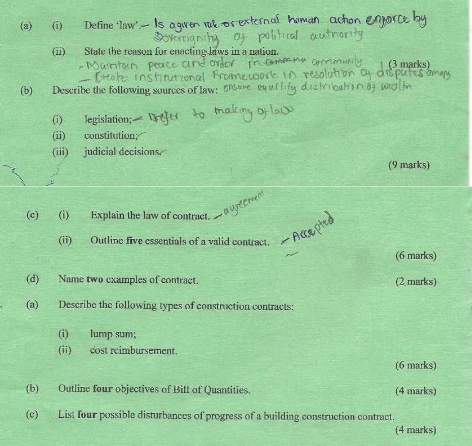 Define ‘law’.- 
(ii) State the reason for enacting laws in a nation. 
(3 marks) 
(b) Describe the following sources of law: 
(i) legislation; 
(ii) constitution; 
(iii) judicial decisions. 
(9 marks) 
(c) (i) Explain the law of contract. 
(ii) Outline five essentials of a valid contract. 
(6 marks) 
(d) Name two examples of contract. (2 marks) 
(a) Describe the following types of construction contracts: 
(i) lump sum; 
(ii) cost reimbursement. 
(6 marks) 
(b) Outline four objectives of Bill of Quantities. (4 marks) 
(c) List four possible disturbances of progress of a building construction contract. 
(4 marks)