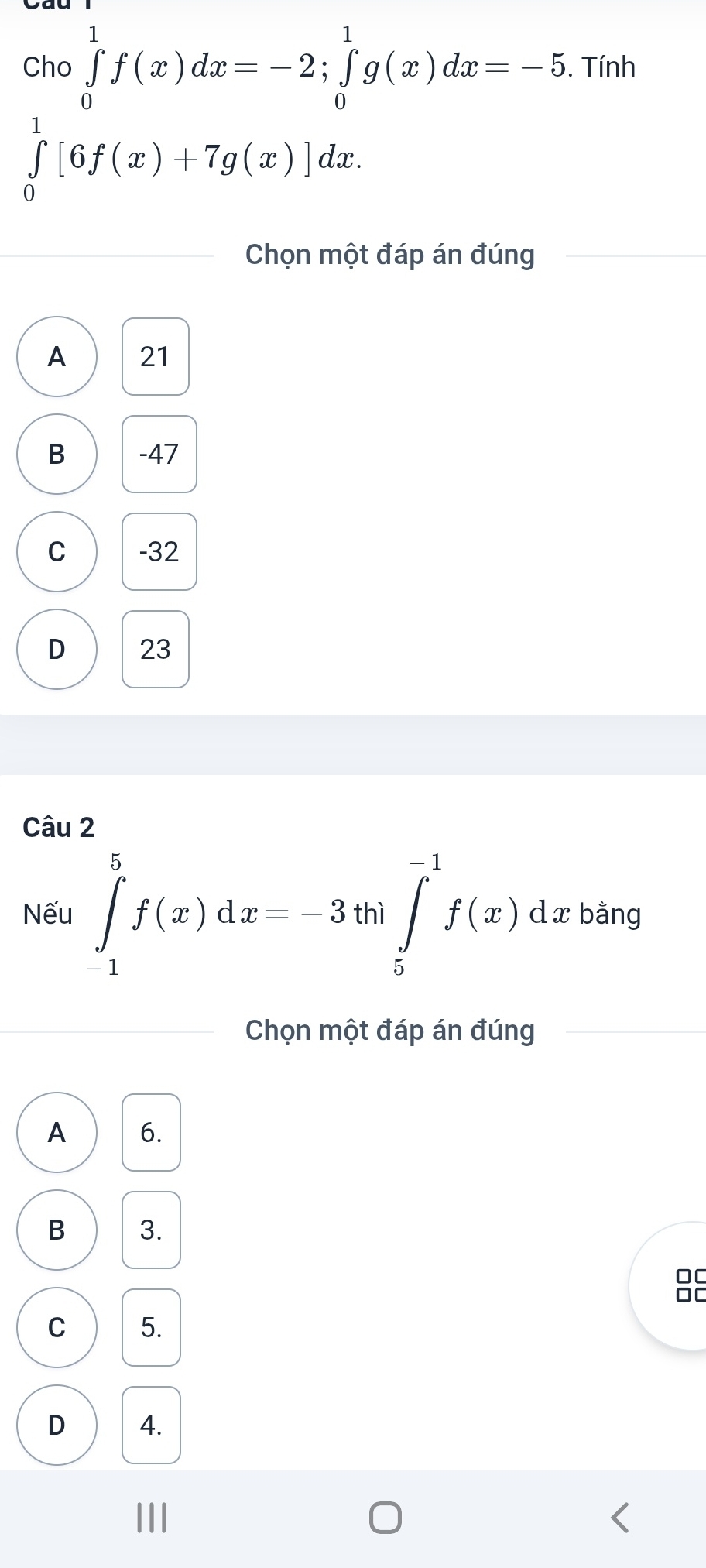 Cho ∈tlimits _0^1f(x)dx=-2; ∈tlimits _0^1g(x)dx=-5. Tính
∈tlimits _0^1[6f(x)+7g(x)]dx. 
Chọn một đáp án đúng
A 21
B -47
C -32
D 23
Câu 2
Nếu ∈tlimits _(-1)^5f(x)dx=-3th|∈tlimits _5^(-1)f(x) d x bằng
Chọn một đáp án đúng
A 6.
B 3.
00
DC
C 5.
D 4.