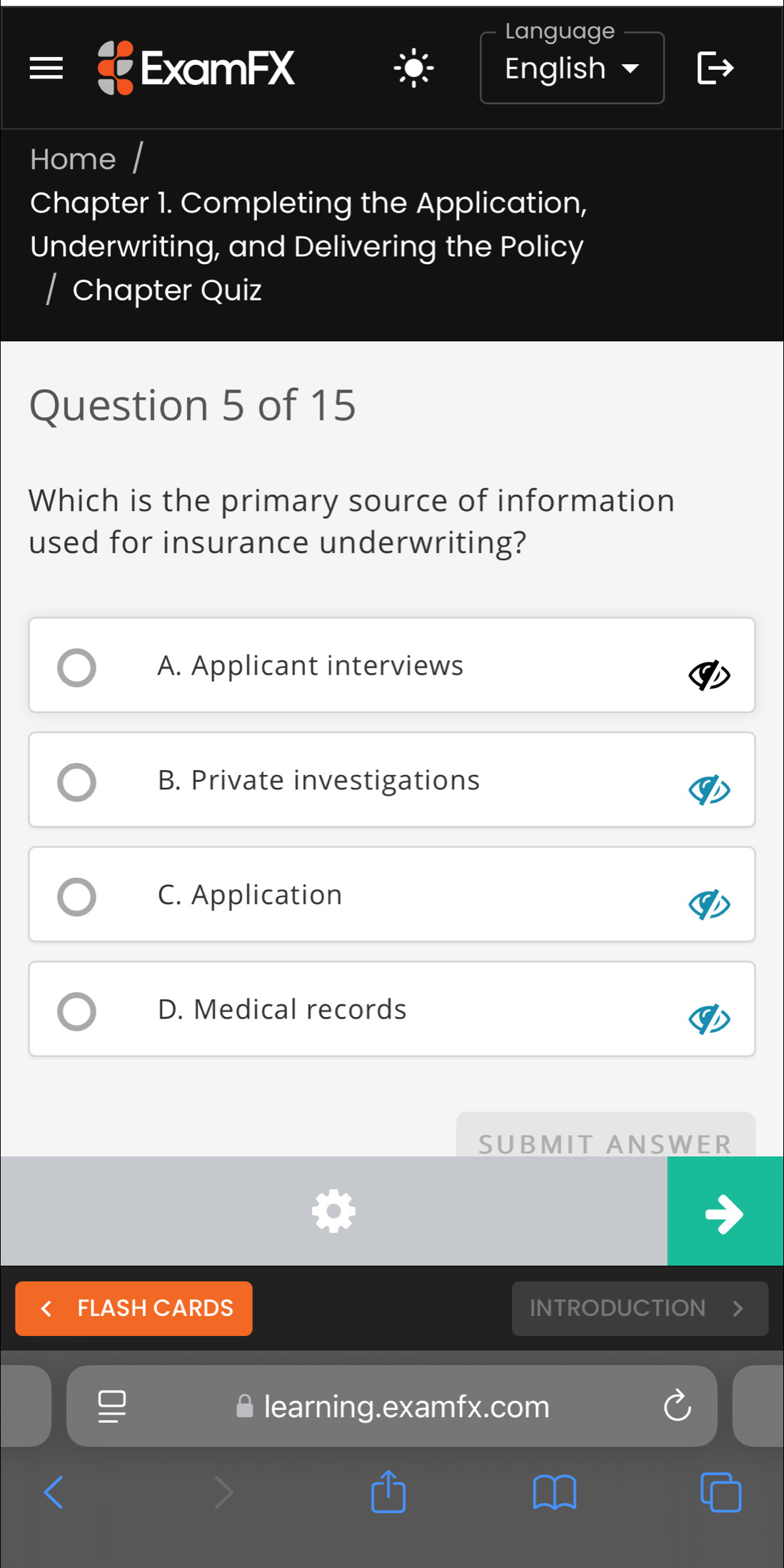 Language
ExamFX English 
Home
Chapter 1. Completing the Application,
Underwriting, and Delivering the Policy
/ Chapter Quiz
Question 5 of 15
Which is the primary source of information
used for insurance underwriting?
A. Applicant interviews
B. Private investigations
C. Application
D. Medical records
SUBMIT ANSWER
FLASH CARDS INTRODUCTION
learning.examfx.com