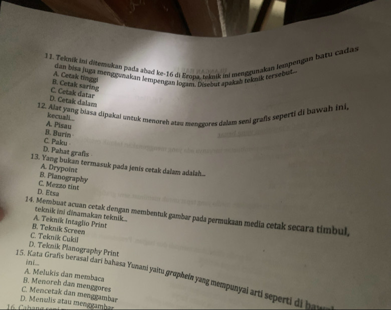 Teknik ini ditemukan pada abad ke- 16 di Eropa, teknik ini menggunakan lempengan batu cadas
dan bisa juga menggunakan lempengan logam. Disebut apakah teknik tersebut.
A. Cetak tinggi
B. Cetak saring
C. Cetak datar
D. Cetak dalam
12. Alat yang biasa dipakai untuk menoreh atau menggores dalam seni grafis seperti di bawah ini,
kecuali...
A. Pisau
B. Burin ·
C. Paku ·
D. Pahat grafis 
13. Yang bukan termasuk pada jenis cetak dalam adalah...
A. Drypoint
B. Planography
C. Mezzo tint
D. Etsa
teknik ini dinamakan teknik...
14. Membuat acuan cetak dengan membentuk gambar pada permukaan media cetak secara timbul,
A. Teknik Intaglio Print
B. Teknik Screen
C. Teknik Cukil
D. Teknik Planography Print
ini...
A. Melukis dan membaca
15. Kata Grafis berasal dari bahasa Yunani yaitu graphein yang mempunyai arti seperti di hav
B. Menoreh dan menggores
C. Mencetak dan menggambar
D. Menulis atau menggambar
16. Cabang se
