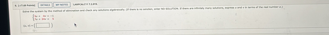 DETAILS MY NOTES LARPCALC11 7.2.019. 
Solve the system by the method of elimination and check any solutions algebraically. (If there is no solution, enter NO SOLUTION. If there are infinitely many solutions, express u and v in terms of the real number a.)
beginarrayl 3u+4v=-1 7u+24v=5endarray.
(u,v)=(□ )