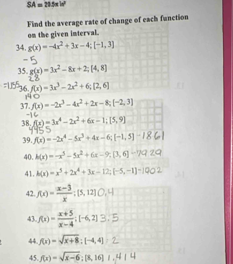 SA=20.5π ln^2
Find the average rate of change of each function 
on the given interval. 
34. g(x)=-4x^2+3x-4; [-1,3]
35. g(x)=3x^2-8x+2; [4,8]
36. f(x)=3x^3-2x^2+6; [2,6]
37. f(x)=-2x^3-4x^2+2x-8; [-2,3]
38. f(x)=3x^4-2x^2+6x-1; [5,9]
39. f(x)=-2x^4-5x^3+4x-6; [-1,5]
40. h(x)=-x^5-5x^2+6x-9; [3,6]
41. h(x)=x^5+2x^4+3x-12; [-5,-1]
42.f(x)= ([x-3)/x ; [5,12]
43 f(x)= (x+5)/x-4 ; [-6,2]
44. f(x)=sqrt(x+8); [-4,4]
45. f(x)=sqrt(x-6); [8,16]