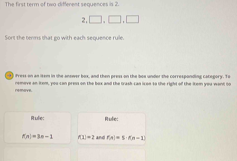 The first term of two different sequences is 2.
2, □ , □ , □
Sort the terms that go with each sequence rule. 
Press on an item in the answer box, and then press on the box under the corresponding category. To 
remove an item, you can press on the box and the trash can icon to the right of the item you want to 
remove. 
Rule: Rule:
f(n)=3n-1 f(1)=2 and f(n)=5· f(n-1)