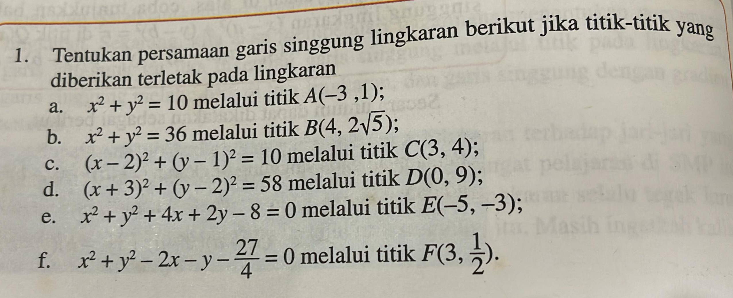 Tentukan persamaan garis singgung lingkaran berikut jika titik-titik yang 
diberikan terletak pada lingkaran 
a. x^2+y^2=10 melalui titik A(-3,1); 
b. x^2+y^2=36 melalui titik B(4,2sqrt(5)); 
C. (x-2)^2+(y-1)^2=10 melalui titik C(3,4) : 
d. (x+3)^2+(y-2)^2=58 melalui titik D(0,9)
e. x^2+y^2+4x+2y-8=0 melalui titik E(-5,-3); 
f. x^2+y^2-2x-y- 27/4 =0 melalui titik F(3, 1/2 ).